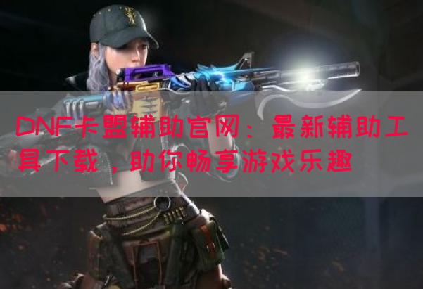 DNF卡盟辅助官网：最新辅助工具下载，助你畅享游戏乐趣