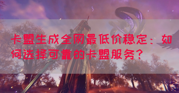卡盟生成全网最低价稳定：如何选择可靠的卡盟服务？(图1)