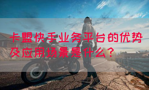 卡盟快手业务平台的优势及应用场景是什么？(图1)