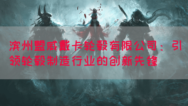 滨州盟威戴卡轮毂有限公司：引领轮毂制造行业的创新先锋(图1)