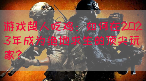 游戏超人吃鸡：如何在2023年成为绝地求生的顶尖玩家？(图1)