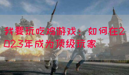 我要玩吃鸡游戏：如何在2023年成为顶级玩家(图1)