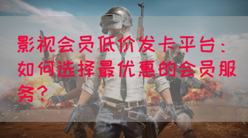 影视会员低价发卡平台：如何选择最优惠的会员服务？(图1)