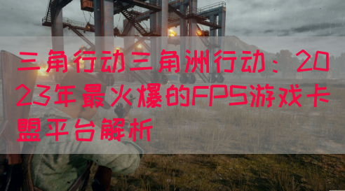 三角行动三角洲行动：2023年最火爆的FPS游戏卡盟平台解析(图1)
