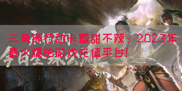 三角洲行动卡盟甜不辣：2023年最火爆的游戏充值平台！(图1)