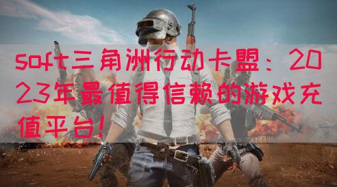 soft三角洲行动卡盟：2023年最值得信赖的游戏充值平台！(图1)