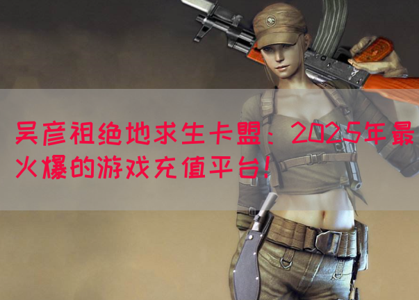 吴彦祖绝地求生卡盟：2025年最火爆的游戏充值平台！(图1)