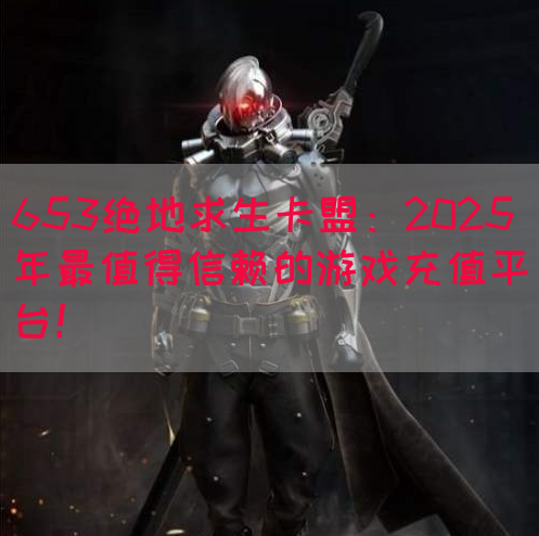 653绝地求生卡盟：2025年最值得信赖的游戏充值平台！(图1)