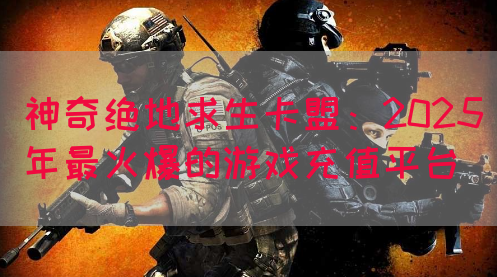 神奇绝地求生卡盟：2025年最火爆的游戏充值平台(图1)